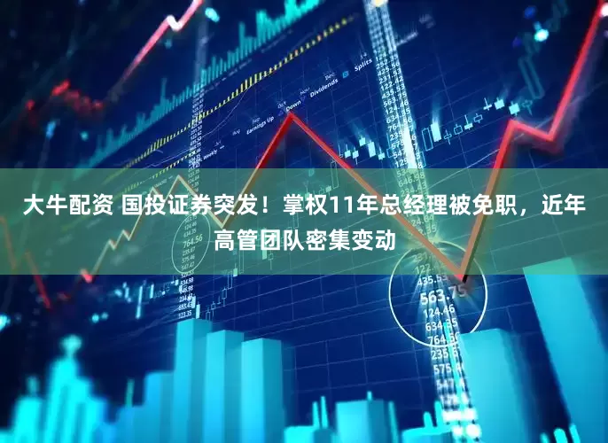 大牛配资 国投证券突发！掌权11年总经理被免职，近年高管团队密集变动