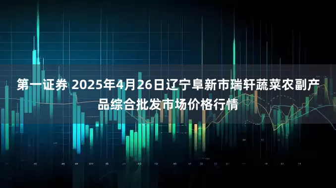 第一证券 2025年4月26日辽宁阜新市瑞轩蔬菜农副产品综合批发市场价格行情