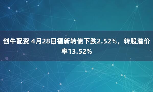 创牛配资 4月28日福新转债下跌2.52%，转股溢价率13.52%