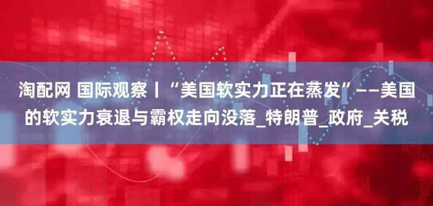 淘配网 国际观察丨“美国软实力正在蒸发”——美国的软实力衰退与霸权走向没落_特朗普_政府_关税