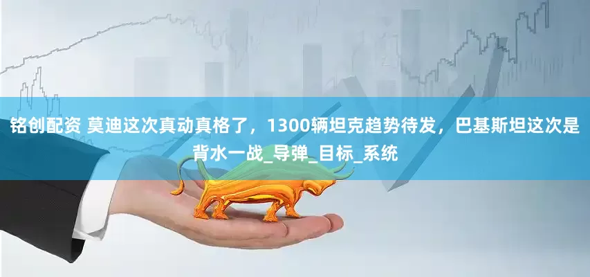 铭创配资 莫迪这次真动真格了，1300辆坦克趋势待发，巴基斯坦这次是背水一战_导弹_目标_系统