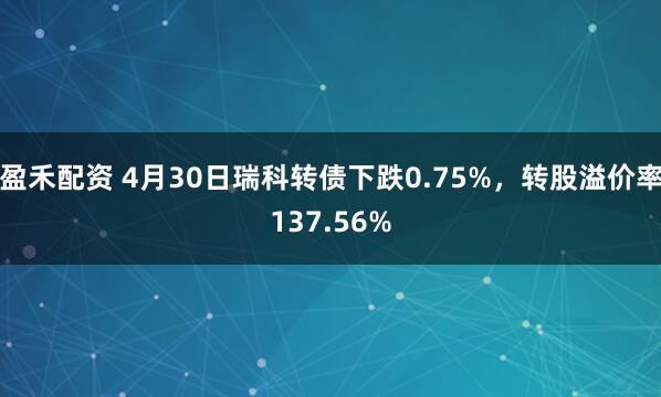 盈禾配资 4月30日瑞科转债下跌0.75%，转股溢价率137.56%