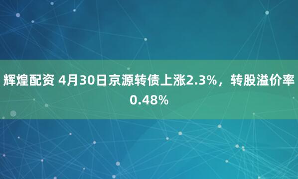 辉煌配资 4月30日京源转债上涨2.3%，转股溢价率0.48%