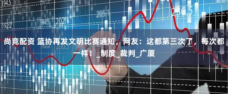 尚竞配资 篮协再发文明比赛通知，网友：这都第三次了，每次都一样！_制度_裁判_广厦