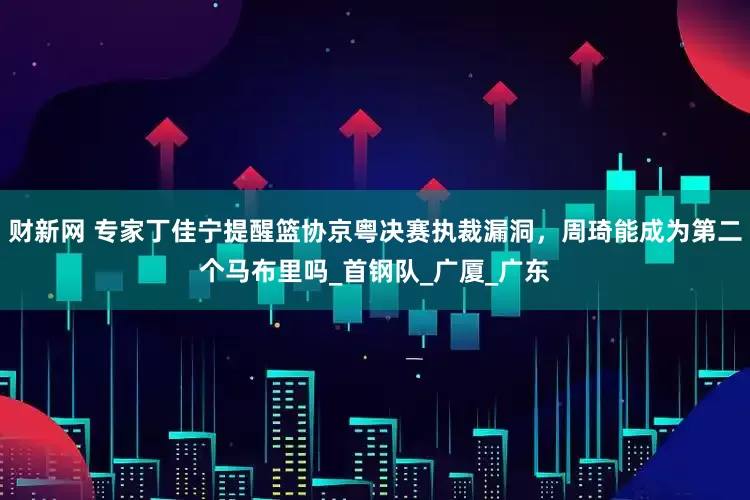财新网 专家丁佳宁提醒篮协京粤决赛执裁漏洞，周琦能成为第二个马布里吗_首钢队_广厦_广东