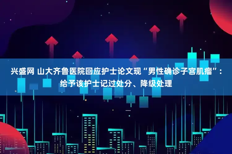 兴盛网 山大齐鲁医院回应护士论文现“男性确诊子宫肌瘤”：给予该护士记过处分、降级处理