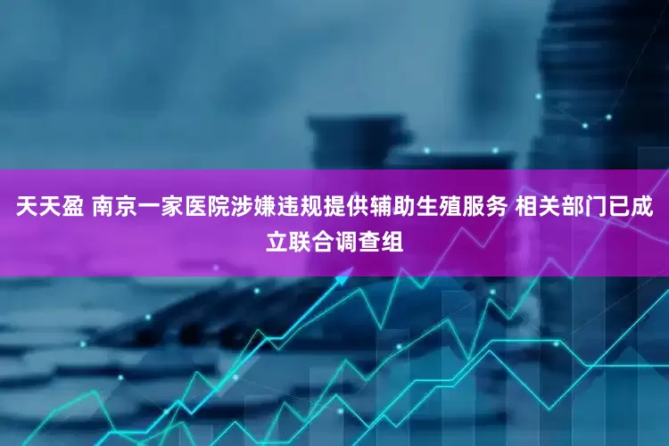 天天盈 南京一家医院涉嫌违规提供辅助生殖服务 相关部门已成立联合调查组