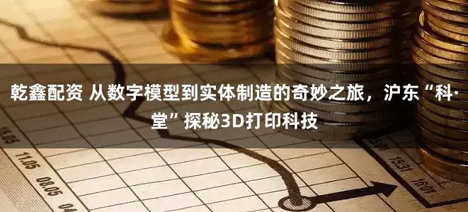 乾鑫配资 从数字模型到实体制造的奇妙之旅，沪东“科·堂”探秘3D打印科技