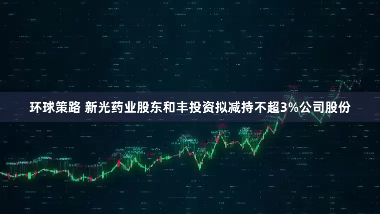 环球策路 新光药业股东和丰投资拟减持不超3%公司股份