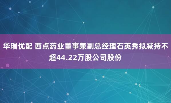 华瑞优配 西点药业董事兼副总经理石英秀拟减持不超44.22万股公司股份