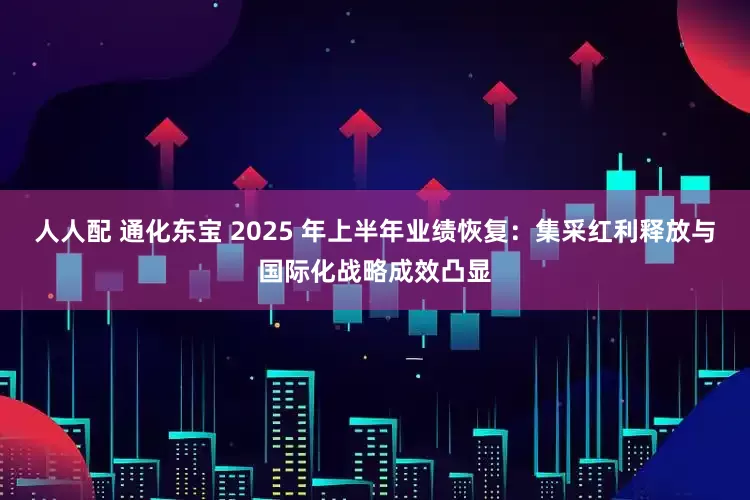 人人配 通化东宝 2025 年上半年业绩恢复：集采红利释放与国际化战略成效凸显