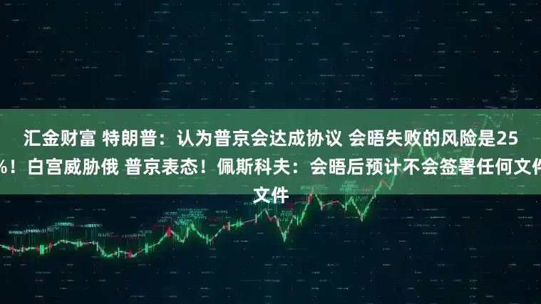 汇金财富 特朗普：认为普京会达成协议 会晤失败的风险是25%！白宫威胁俄 普京表态！佩斯科夫：会晤后预计不会签署任何文件