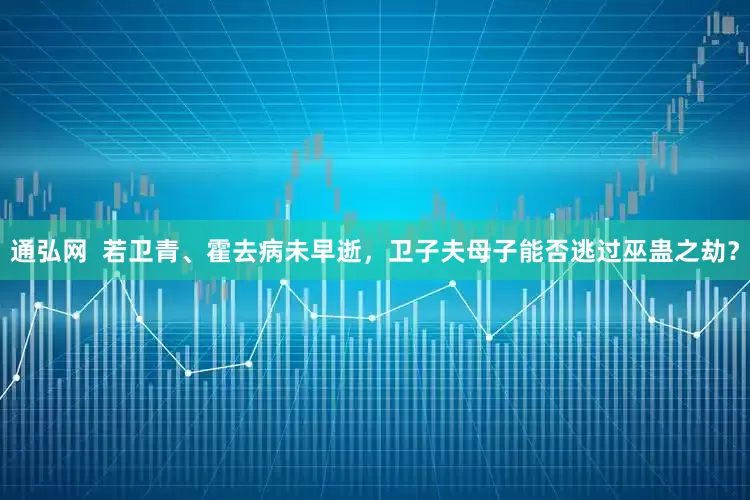 通弘网  若卫青、霍去病未早逝，卫子夫母子能否逃过巫蛊之劫？