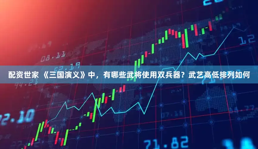 配资世家 《三国演义》中，有哪些武将使用双兵器？武艺高低排列如何