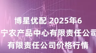 博星优配 2025年6月16日南宁农产品中心有限责任公司价格行情