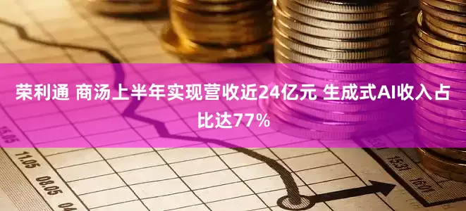荣利通 商汤上半年实现营收近24亿元 生成式AI收入占比达77%