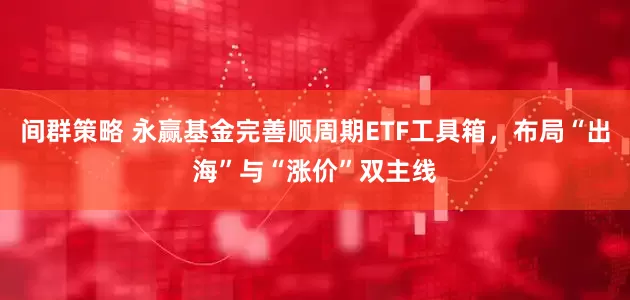 间群策略 永赢基金完善顺周期ETF工具箱，布局“出海”与“涨价”双主线