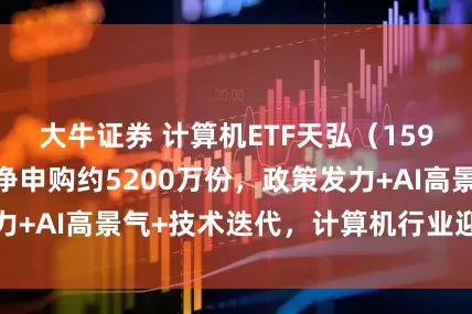 大牛证券 计算机ETF天弘（159998）单日获净申购约5200万份，政策发力+AI高景气+技术迭代，计算机行业迎多重共振