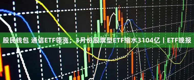 股民钱包 通信ETF领涨；3月份股票型ETF缩水3104亿丨ETF晚报