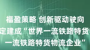 福盈策略 创新驱动驶向新赛道 锚定建成“世界一流铁路特货物流企业”