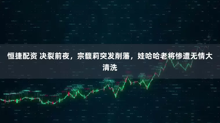 恒捷配资 决裂前夜，宗馥莉突发削藩，娃哈哈老将惨遭无情大清洗