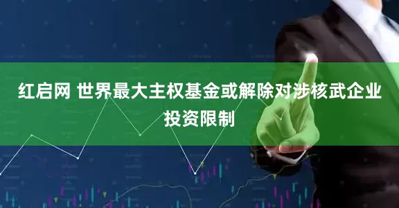 红启网 世界最大主权基金或解除对涉核武企业投资限制