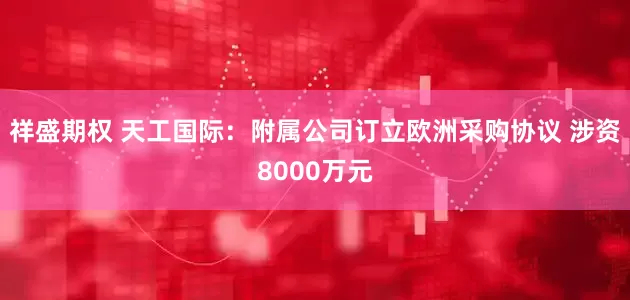 祥盛期权 天工国际：附属公司订立欧洲采购协议 涉资8000万元