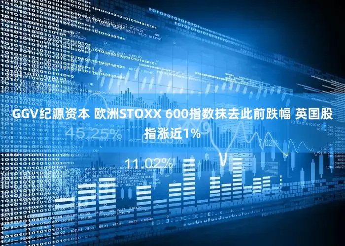 GGV纪源资本 欧洲STOXX 600指数抹去此前跌幅 英国股指涨近1%
